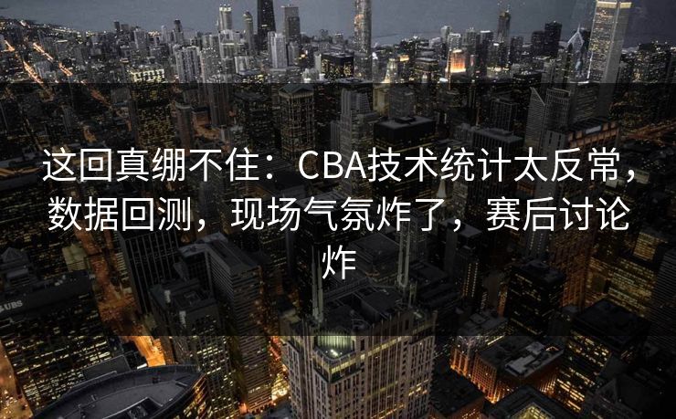 这回真绷不住：CBA技术统计太反常，数据回测，现场气氛炸了，赛后讨论炸  第1张