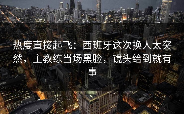 热度直接起飞：西班牙这次换人太突然，主教练当场黑脸，镜头给到就有事  第1张