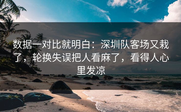 数据一对比就明白：深圳队客场又栽了，轮换失误把人看麻了，看得人心里发凉  第1张
