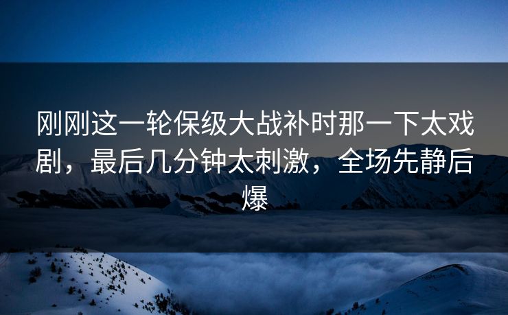 刚刚这一轮保级大战补时那一下太戏剧，最后几分钟太刺激，全场先静后爆  第1张