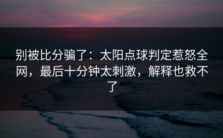 别被比分骗了：太阳点球判定惹怒全网，最后十分钟太刺激，解释也救不了  第1张
