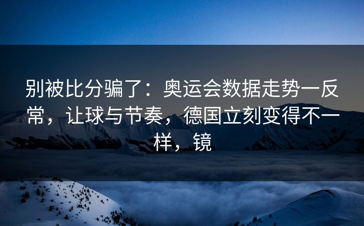 别被比分骗了：奥运会数据走势一反常，让球与节奏，德国立刻变得不一样，镜