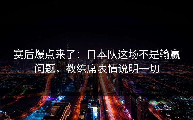 赛后爆点来了：日本队这场不是输赢问题，教练席表情说明一切