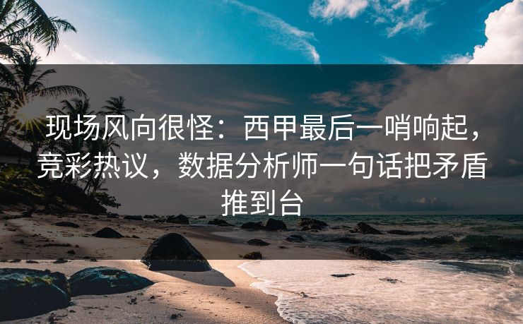 现场风向很怪：西甲最后一哨响起，竞彩热议，数据分析师一句话把矛盾推到台