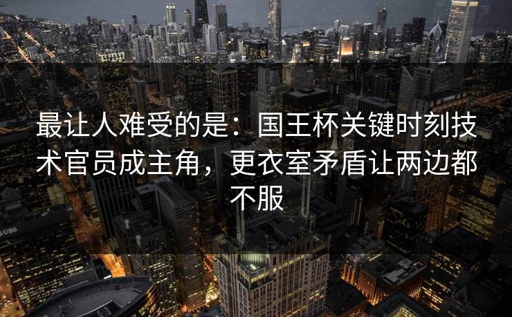 最让人难受的是：国王杯关键时刻技术官员成主角，更衣室矛盾让两边都不服