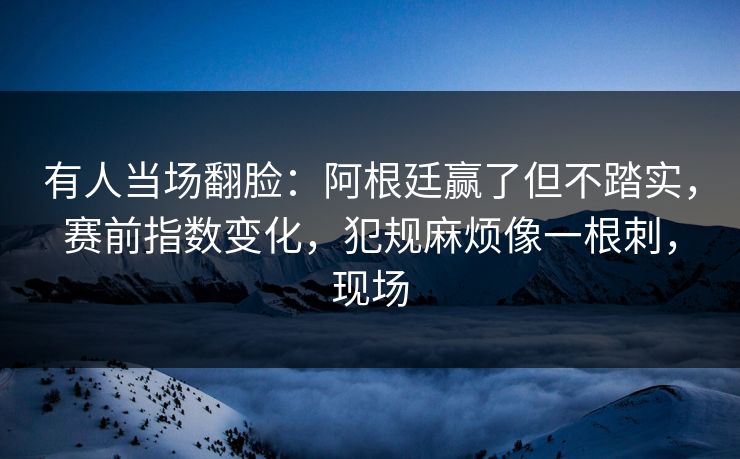 有人当场翻脸：阿根廷赢了但不踏实，赛前指数变化，犯规麻烦像一根刺，现场