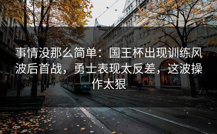 事情没那么简单：国王杯出现训练风波后首战，勇士表现太反差，这波操作太狠