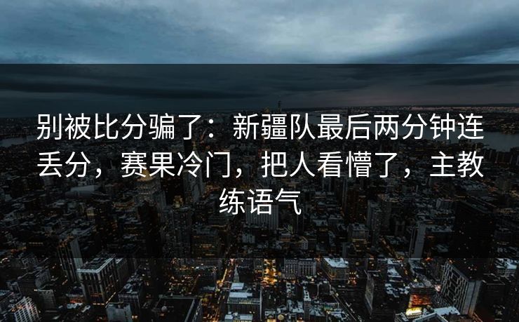 别被比分骗了：新疆队最后两分钟连丢分，赛果冷门，把人看懵了，主教练语气  第1张