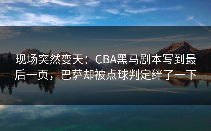现场突然变天：CBA黑马剧本写到最后一页，巴萨却被点球判定绊了一下  第1张