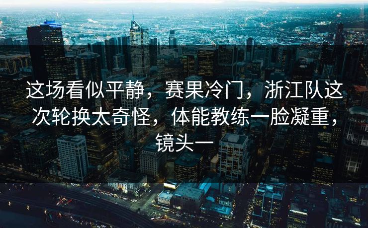 这场看似平静，赛果冷门，浙江队这次轮换太奇怪，体能教练一脸凝重，镜头一  第1张